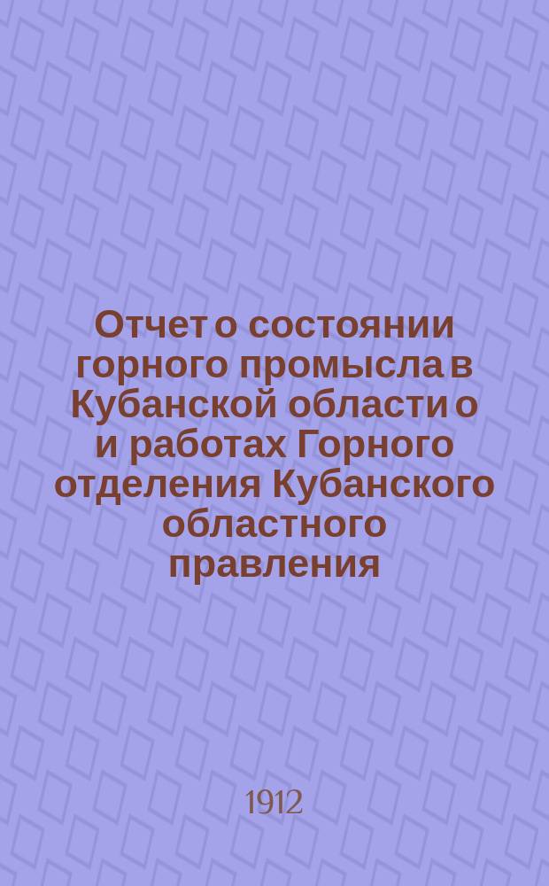 Отчет о состоянии горного промысла в Кубанской области о и работах Горного отделения Кубанского областного правления... за 1912 год