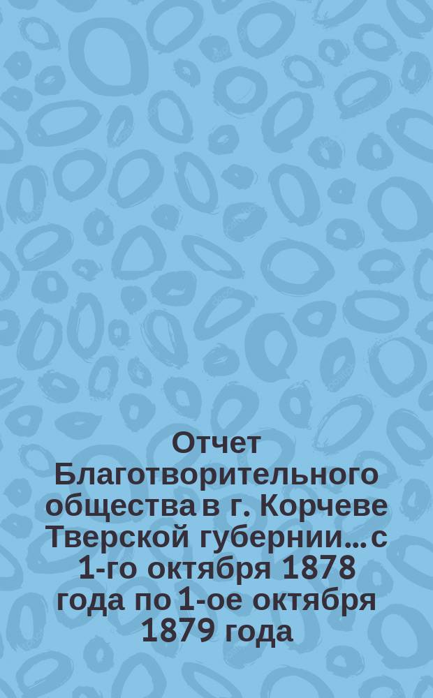 Отчет Благотворительного общества в г. Корчеве Тверской губернии... с 1-го октября 1878 года по 1-ое октября 1879 года