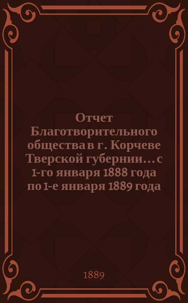 Отчет Благотворительного общества в г. Корчеве Тверской губернии... с 1-го января 1888 года по 1-е января 1889 года
