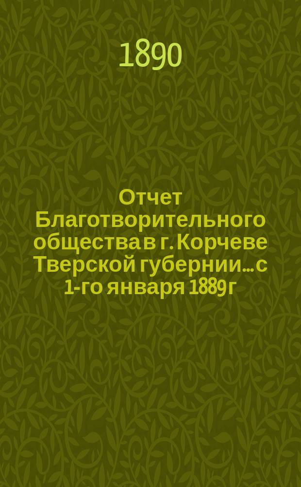Отчет Благотворительного общества в г. Корчеве Тверской губернии... с 1-го января 1889 г. по 1 января 1890 года