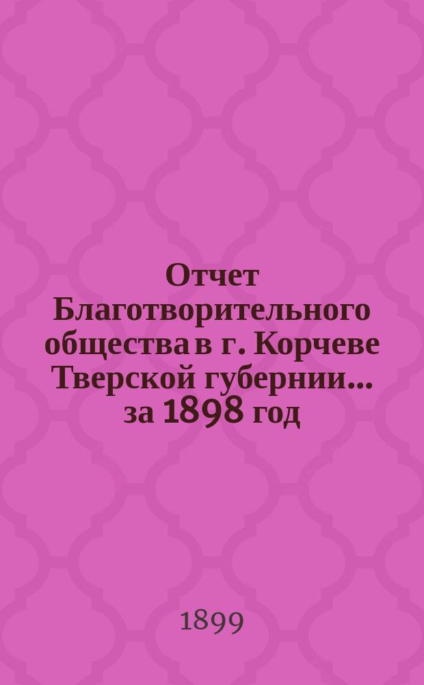 Отчет Благотворительного общества в г. Корчеве Тверской губернии... за 1898 год