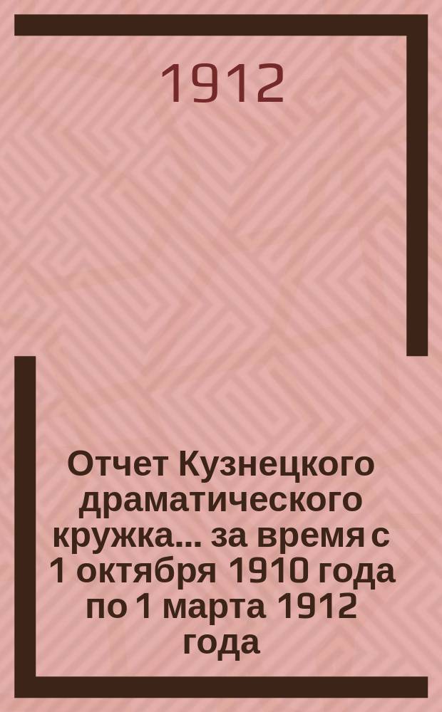 Отчет Кузнецкого драматического кружка... ... за время с 1 октября 1910 года по 1 марта 1912 года : ... за время с 1 октября 1910 года по 1 марта 1912 года и доклад о постройке Народного дома в г. Кузнецке, Саратовской губернии
