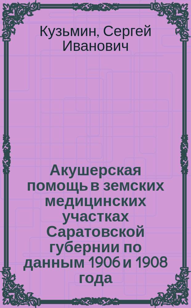 Акушерская помощь в земских медицинских участках Саратовской губернии по данным 1906 и 1908 года : Докл. Секции акушерства и жен. болезней 11 Пирог. съезда в С.-Петербурге д-ра С.И. Кузьмина