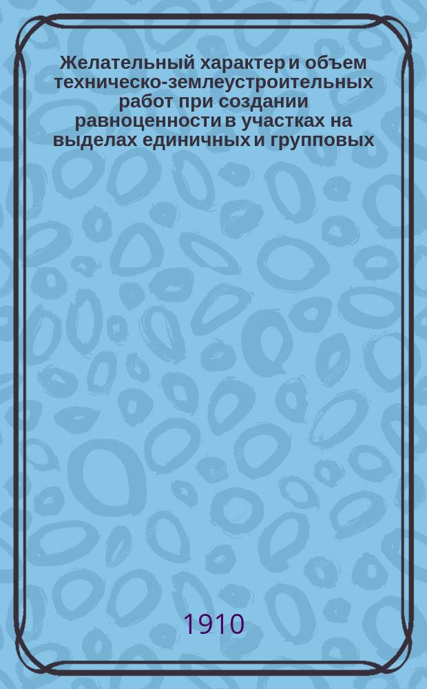 ... Желательный характер и объем техническо-землеустроительных работ при создании равноценности в участках на выделах единичных и групповых : Докл. к Съезду непрем. чл. и землемеров землеустроит. комис. Владим. губ