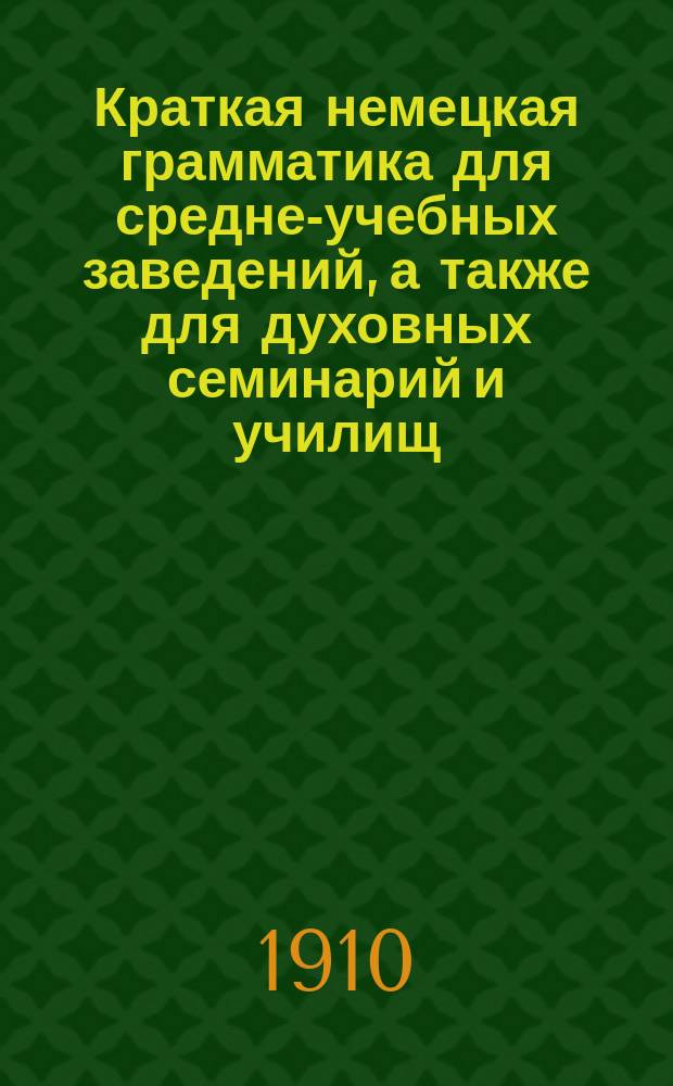 Краткая немецкая грамматика для средне-учебных заведений, а также для духовных семинарий и училищ, торговых школ и городских, по Положению 1872 г. училищ. Этимология и синтаксис