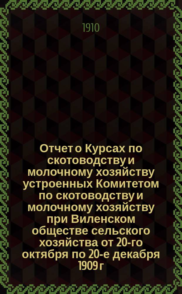 Отчет о Курсах по скотоводству и молочному хозяйству устроенных Комитетом по скотоводству и молочному хозяйству при Виленском обществе сельского хозяйства от 20-го октября по 20-е декабря 1909 г. в имении Большие Солечники г. К.В. Вагнера Виленской губ.