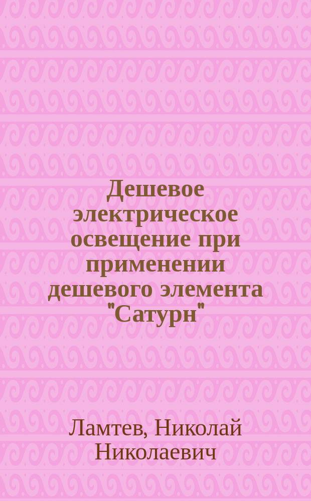 Дешевое электрическое освещение при применении дешевого элемента "Сатурн" : Практ. руководство для изготовления гальван. элементов "Сатурн"