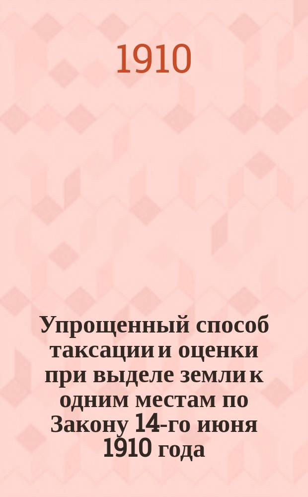 Упрощенный способ таксации и оценки при выделе земли к одним местам по Закону 14-го июня 1910 года : (Указ 9 ноября 1906 г.)