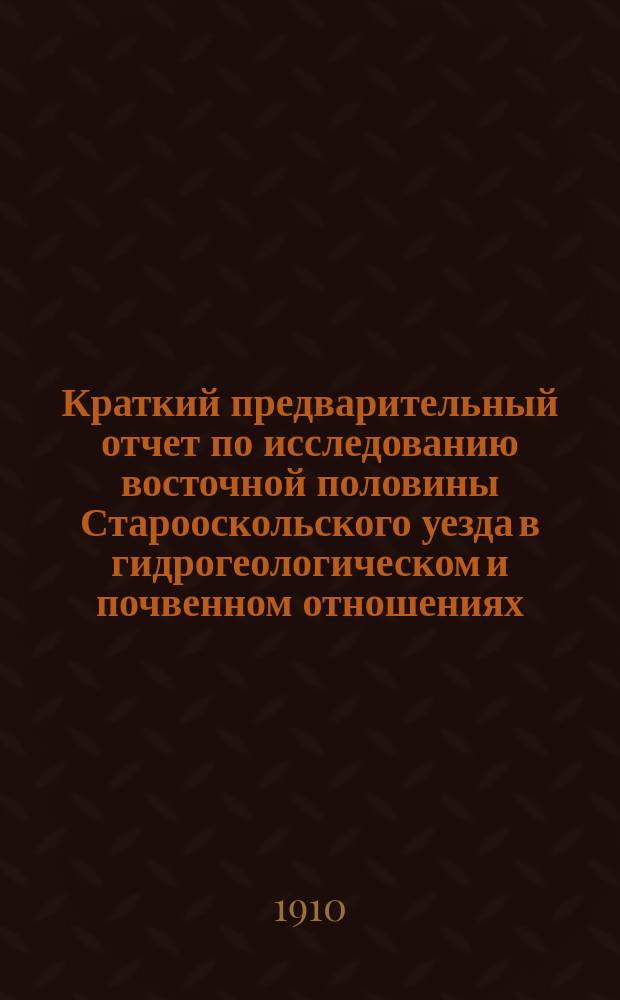 Краткий предварительный отчет по исследованию восточной половины Старооскольского уезда в гидрогеологическом и почвенном отношениях : С прил. черновой почв. карты (на 4 л.)