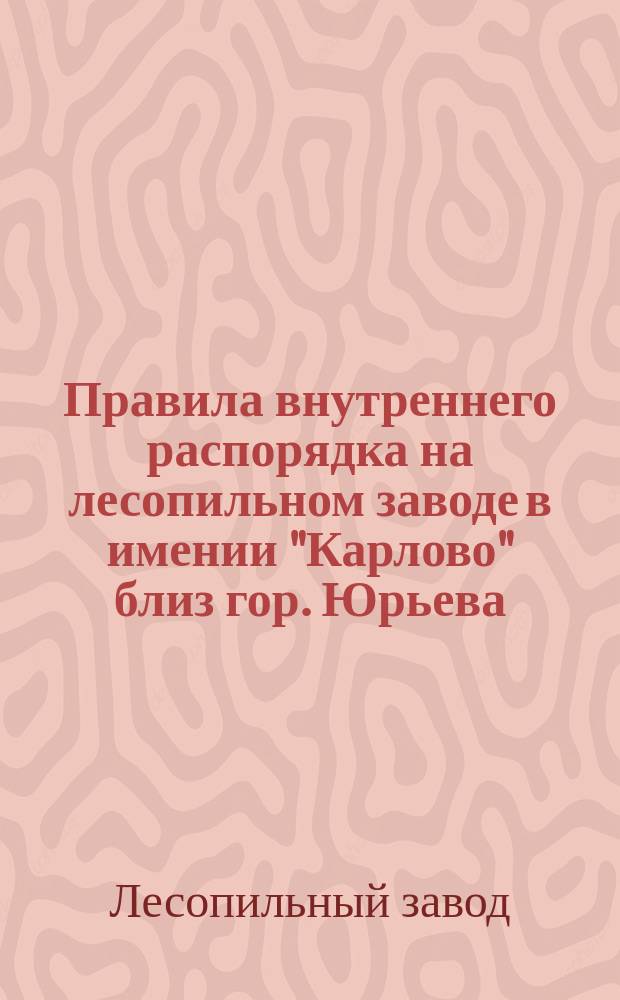 Правила внутреннего распорядка на лесопильном заводе в имении "Карлово" близ гор. Юрьева, Лифлянд. губ. : Утв. 6 июля 1910 г.