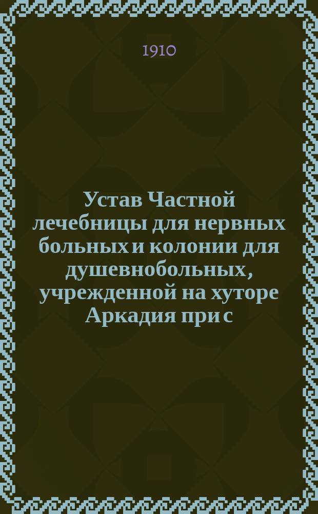 Устав Частной лечебницы для нервных больных и колонии для душевнобольных, учрежденной на хуторе Аркадия при с. Соповке, Могилевского уезда, Подольской губернии, доктором Львом Станиславовичем Пэнкославским : Утв. 20 авг. 1910 г.