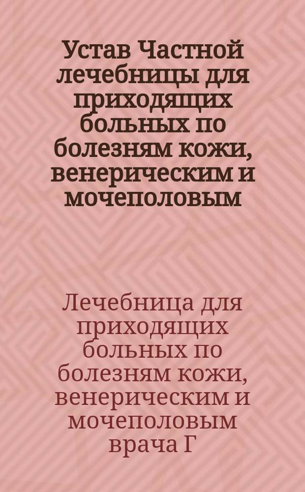 Устав Частной лечебницы для приходящих больных по болезням кожи, венерическим и мочеполовым, учрежденной врачом Григорием Мартыновичем Назаровым в г. Одессе : Утв. 9 июля 1910 г.
