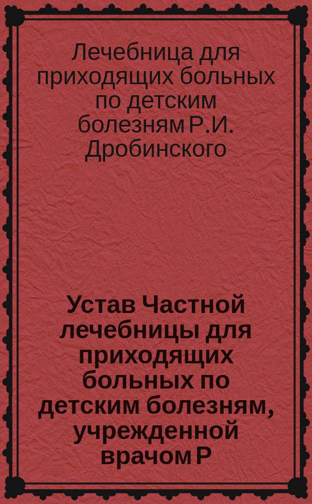 Устав Частной лечебницы для приходящих больных по детским болезням, учрежденной врачом Р.И. Дробинским в Одессе : Утв. 23 июля 1910 г.