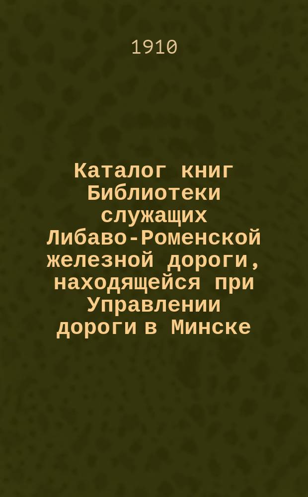 Каталог книг Библиотеки служащих Либаво-Роменской железной дороги, находящейся при Управлении дороги в Минске