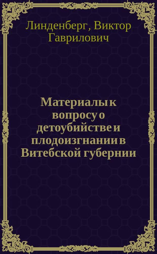Материалы к вопросу о детоубийстве и плодоизгнании в Витебской губернии : (По данным Витеб. окр. суда за десять лет, 1897-1906) : Дис. на степ. д-ра мед. Виктора Линденберга, и. д. пом. витеб. губ. врачеб. инспектора