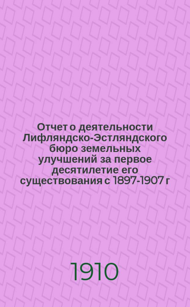 Отчет о деятельности Лифляндско-Эстляндского бюро земельных улучшений за первое десятилетие его существования [с 1897-1907 г.]