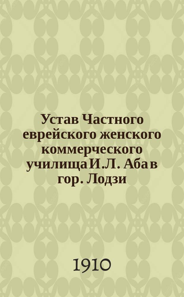 Устав Частного еврейского женского коммерческого училища И.Л. Аба в гор. Лодзи : Утв. 21 янв. 1910 г.