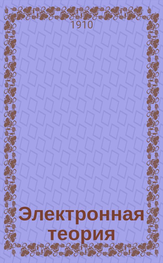 ... Электронная теория : Докл., прочит. 20 дек. 1904 г. в Электротехн. ферейне в Берлине