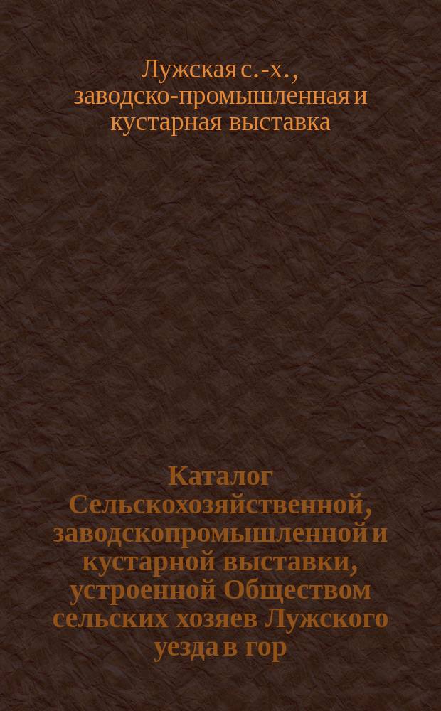 Каталог Сельскохозяйственной, заводскопромышленной и кустарной выставки, устроенной Обществом сельских хозяев Лужского уезда в гор. Луге с 10 по 15 августа 1910 г.