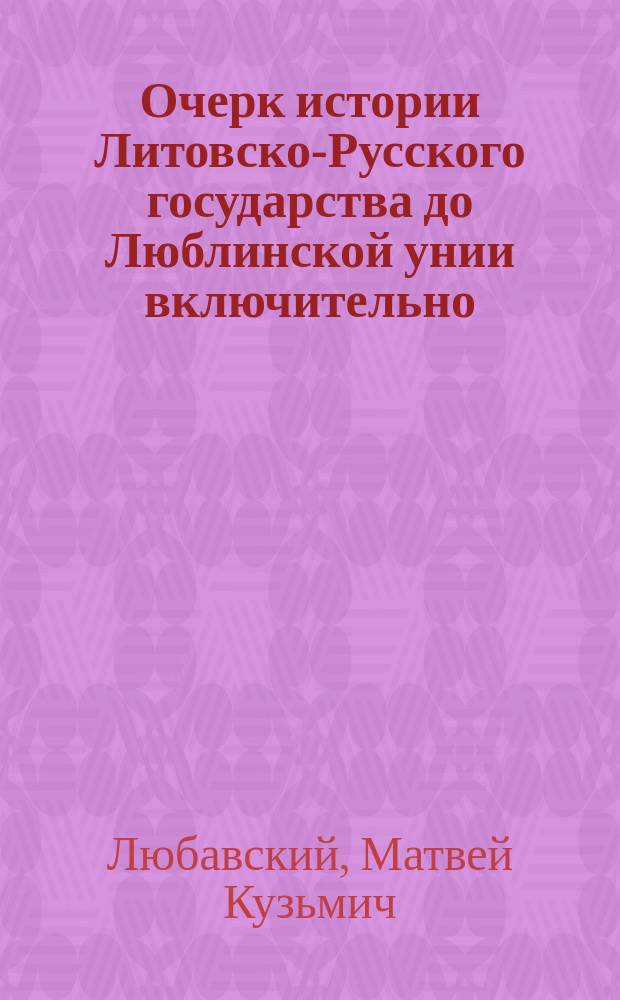 ... Очерк истории Литовско-Русского государства до Люблинской унии включительно : С прил. текста хартий, выданных великому княжеству Литовскому и его областям