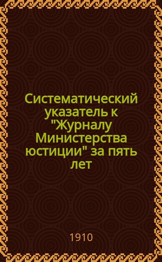 Систематический указатель к "Журналу Министерства юстиции" за пять лет (1905-1909 гг.)