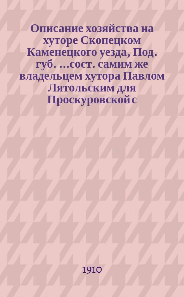 Описание хозяйства на хуторе Скопецком Каменецкого уезда, Под. губ. [...сост. самим же владельцем хутора Павлом Лятольским для Проскуровской с.-х. выст.]