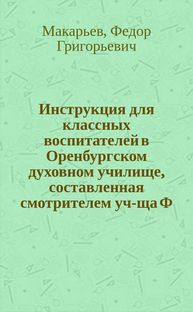 Инструкция для классных воспитателей в Оренбургском духовном училище, [составленная смотрителем уч-ща Ф. Макарьевым]