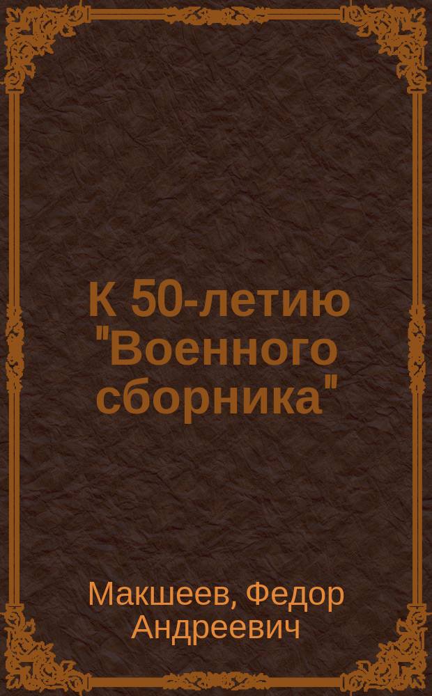 ... К 50-летию "Военного сборника" : Ист. очерк его возникновения и изд. до соединения с "Русским инвалидом" (1858-1868 гг.) и крат. ист. очерк "Русского инвалида" до соединения его с "Военным сборником" (1813-1868 гг.)