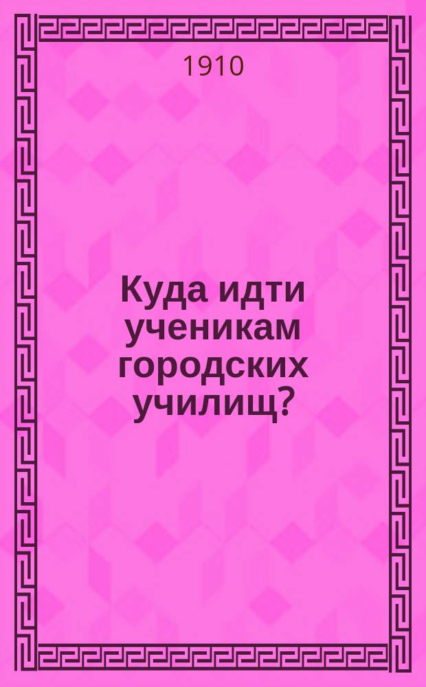 Куда идти ученикам городских училищ? : Подроб. сведения о всех учеб. заведениях (спец. и общеобразоват.), в которые можно поступать по окончании городского, по Полож. 31 м. 1872 г., училища или равного ему по курсу учеб. заведения