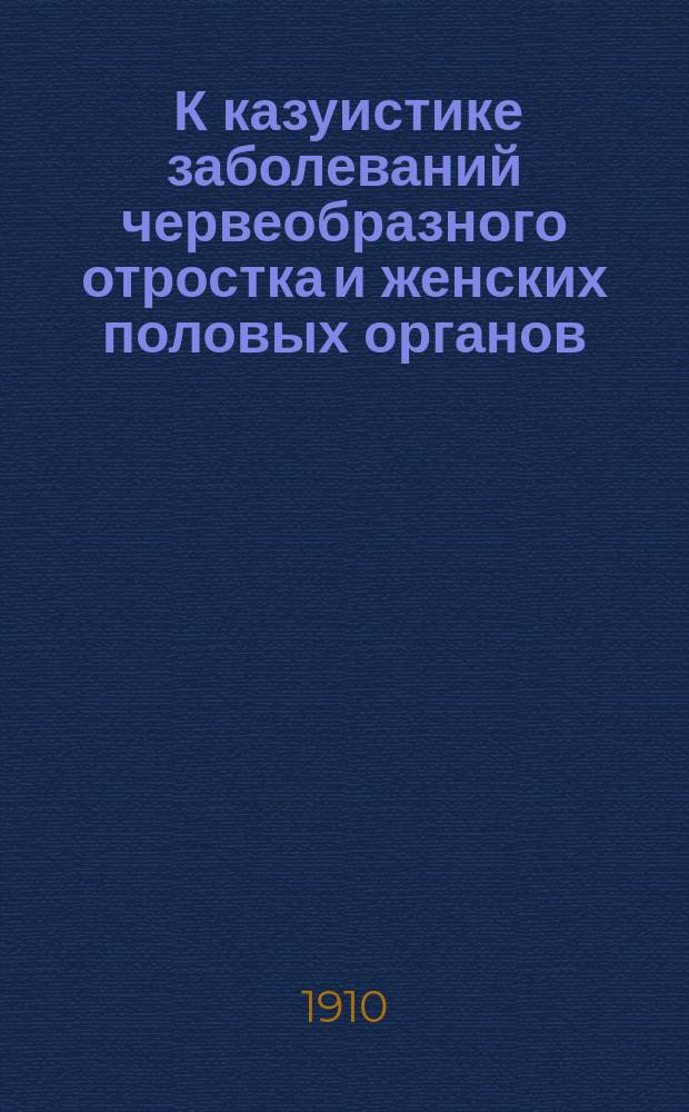 ... К казуистике заболеваний червеобразного отростка и женских половых органов : Докл. в Киев. хирург. о-ве 4 мая 1909 г