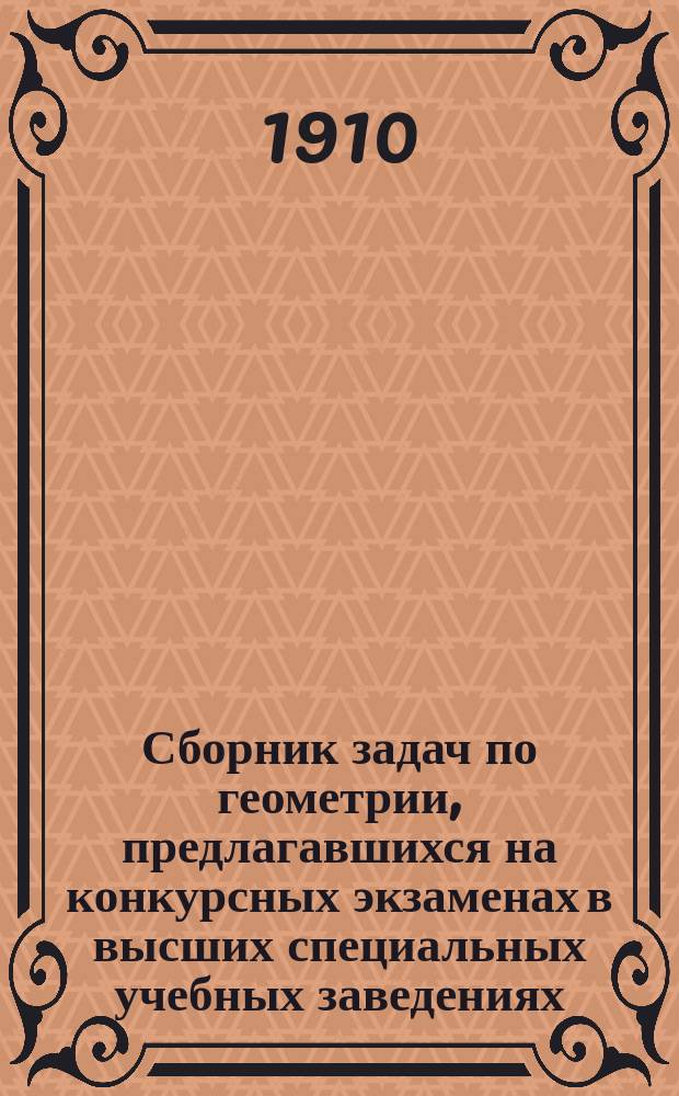 Сборник задач по геометрии, предлагавшихся на конкурсных экзаменах в высших специальных учебных заведениях (в 1908 и 1909 гг.) с полными решениями