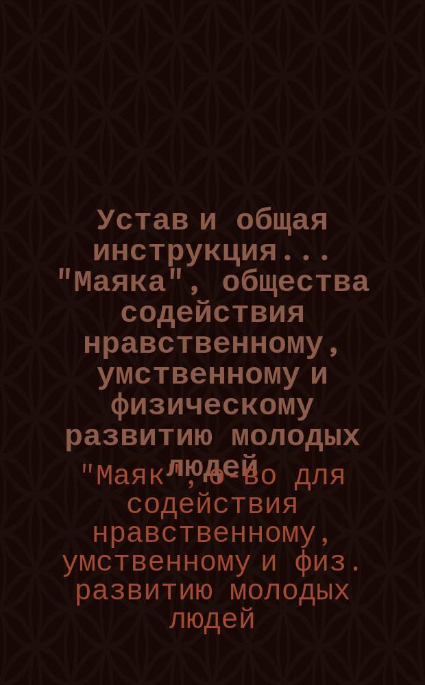 Устав и общая инструкция... "Маяка", общества содействия нравственному, умственному и физическому развитию молодых людей : Утв. 10 нояб. 1905 г.
