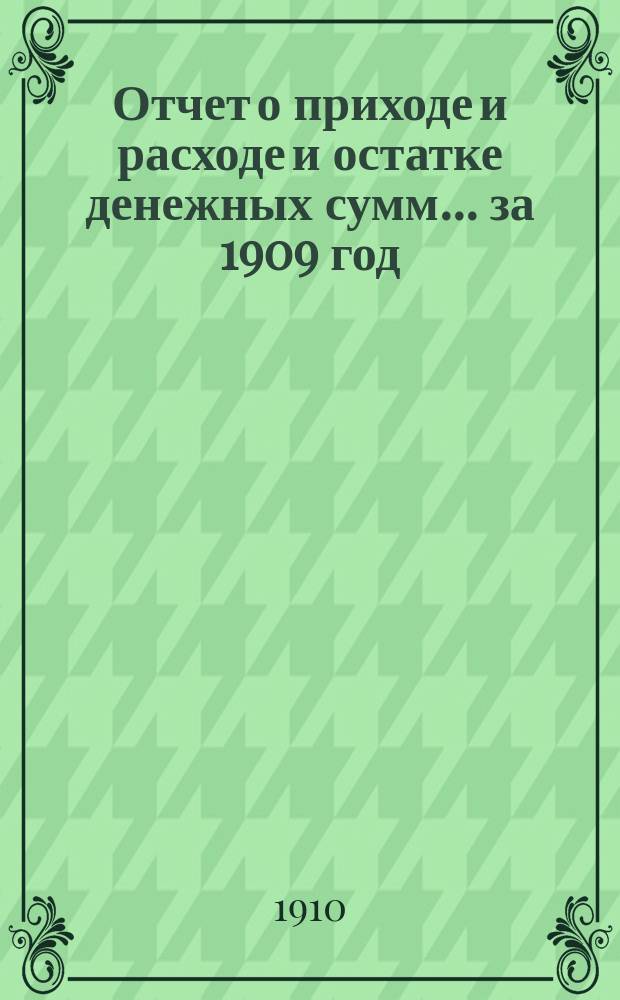 Отчет о приходе и расходе и остатке денежных сумм... ... за 1909 год