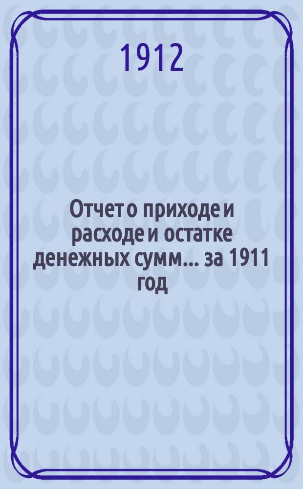 Отчет о приходе и расходе и остатке денежных сумм... ... за 1911 год