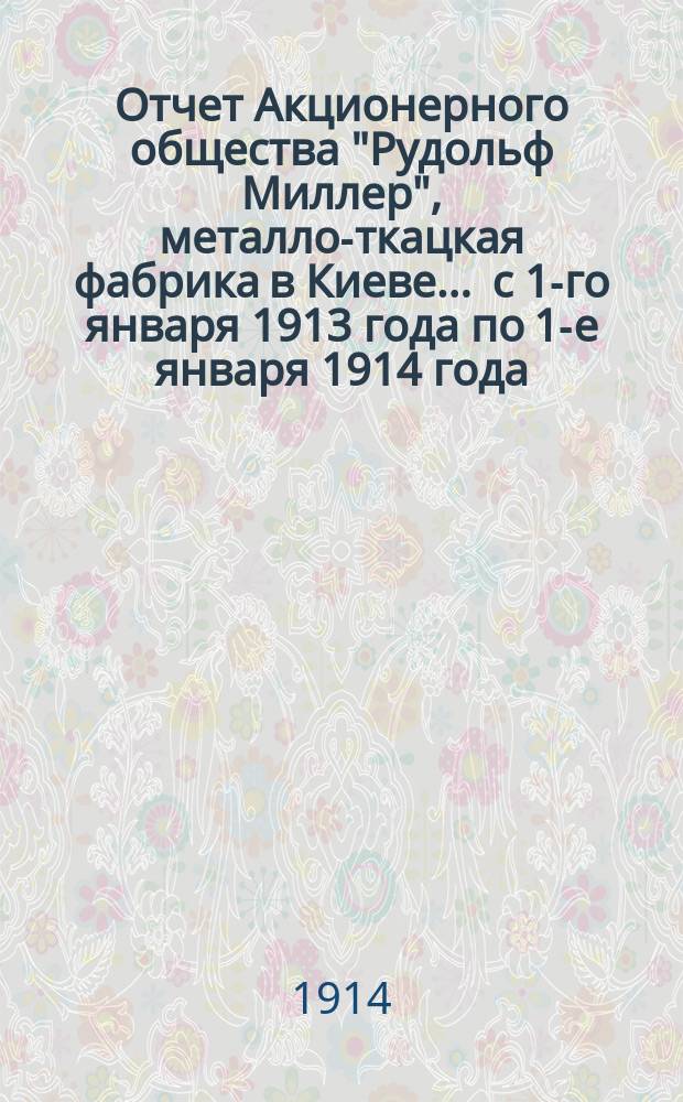 Отчет Акционерного общества "Рудольф Миллер", металло-ткацкая фабрика в Киеве... ... с 1-го января 1913 года по 1-е января 1914 года