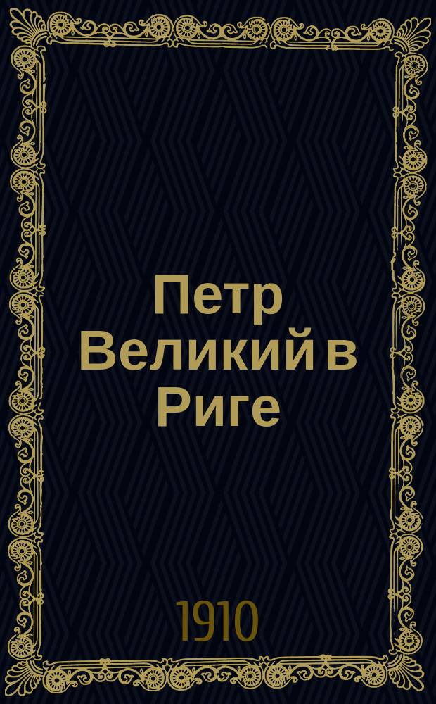 Петр Великий в Риге : Памят. листок по поводу 200-летия присоединения Риги и Лифляндии к России
