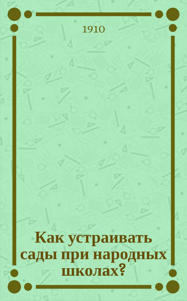 Как устраивать сады при народных школах? : С прил. наставлений по устройству: школ. пасек, шелководен, показат. полей, древонасаждений, преподавания сел. хоз-ва в нач. уч-щах, нар. чтений по сел. хоз-ву и труд. помощи учащихся : С планом школ. сада