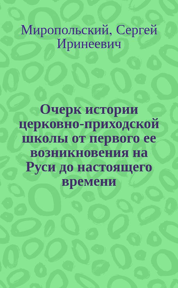 Очерк истории церковно-приходской школы от первого ее возникновения на Руси до настоящего времени: От основания школ при св. Владимире до Монгольского ига; Школы и образование в эпоху Монгольского ига; Образование и школы на Руси в XV-XVII веках / Соч. С. Миропольского