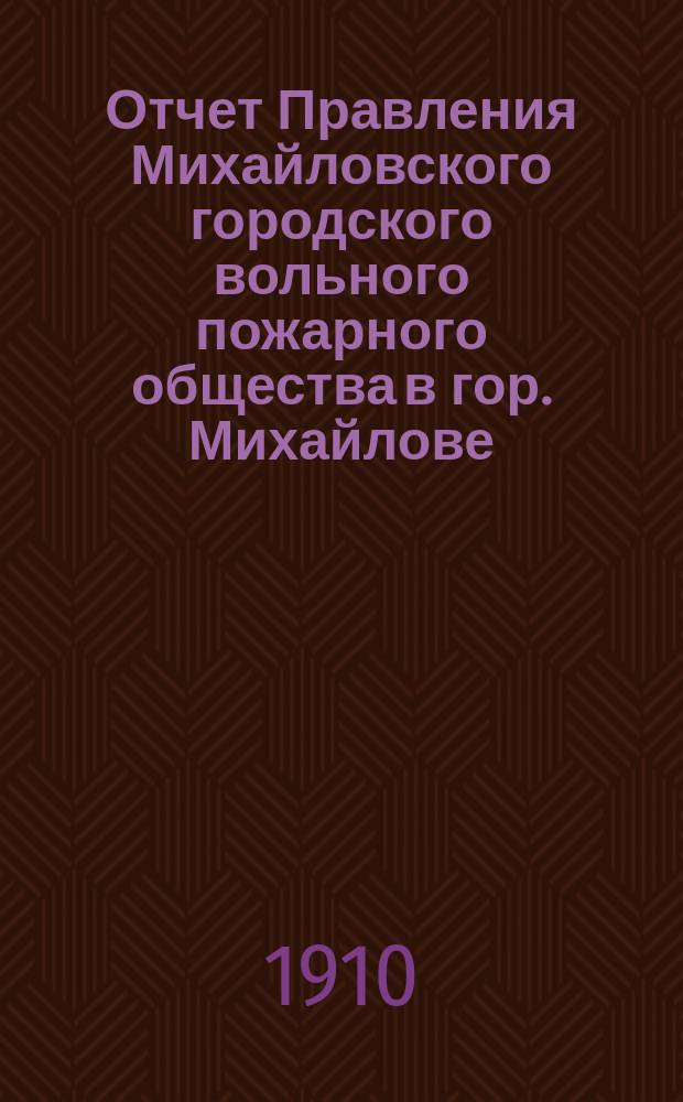 Отчет Правления Михайловского городского вольного пожарного общества в гор. Михайлове, Рязан. губ.... ... за 1909 год