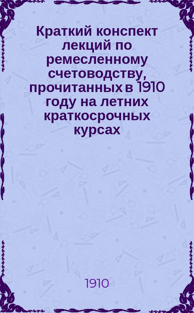 Краткий конспект лекций по ремесленному счетоводству, прочитанных в 1910 году на летних краткосрочных курсах, учрежденных Обществом поощрения женского профессионального образования для учительниц рукоделий Ф.Н. Мишуриным