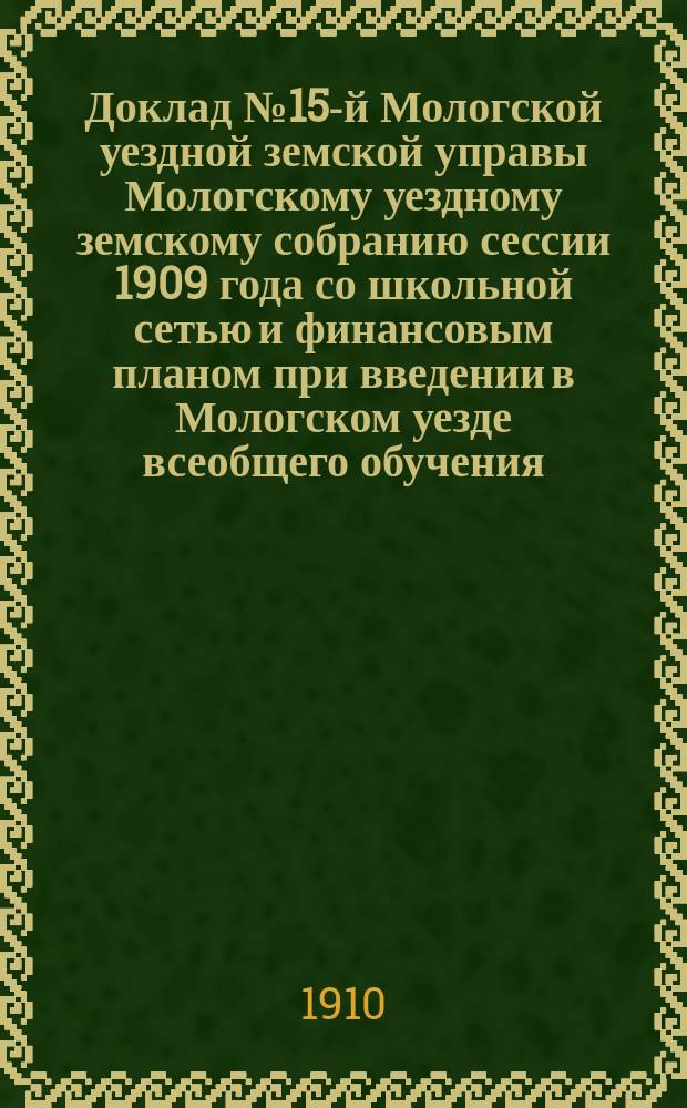 Доклад № 15-й Мологской уездной земской управы Мологскому уездному земскому собранию сессии 1909 года со школьной сетью и финансовым планом при введении в Мологском уезде всеобщего обучения