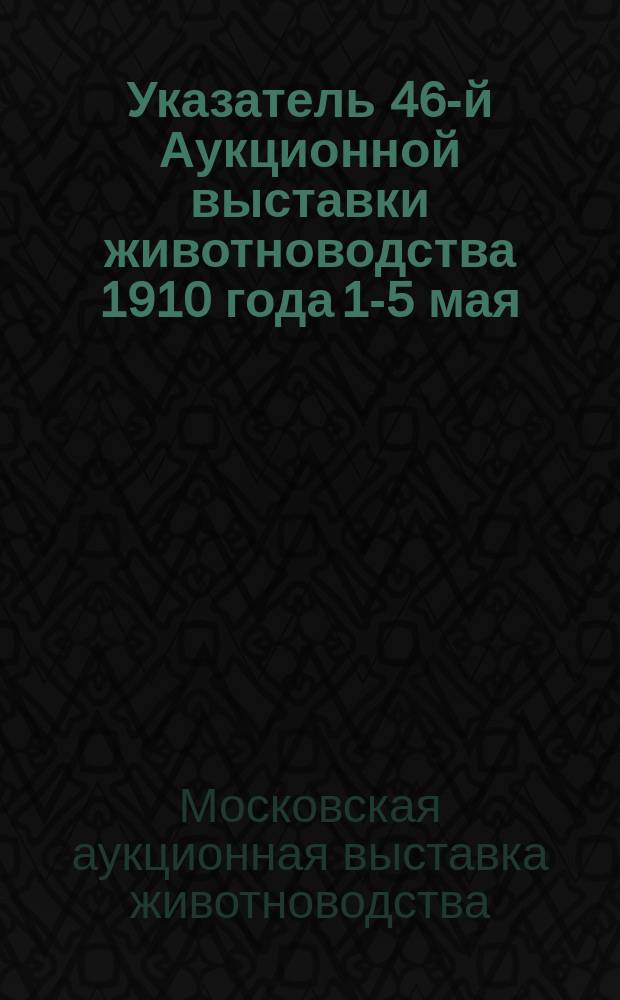 Указатель 46-й Аукционной выставки животноводства 1910 года 1-5 мая; 45 Аукционная выставка животноводства 1909 года / Ком. скотоводства. Моск. о-во сел. хоз-ва