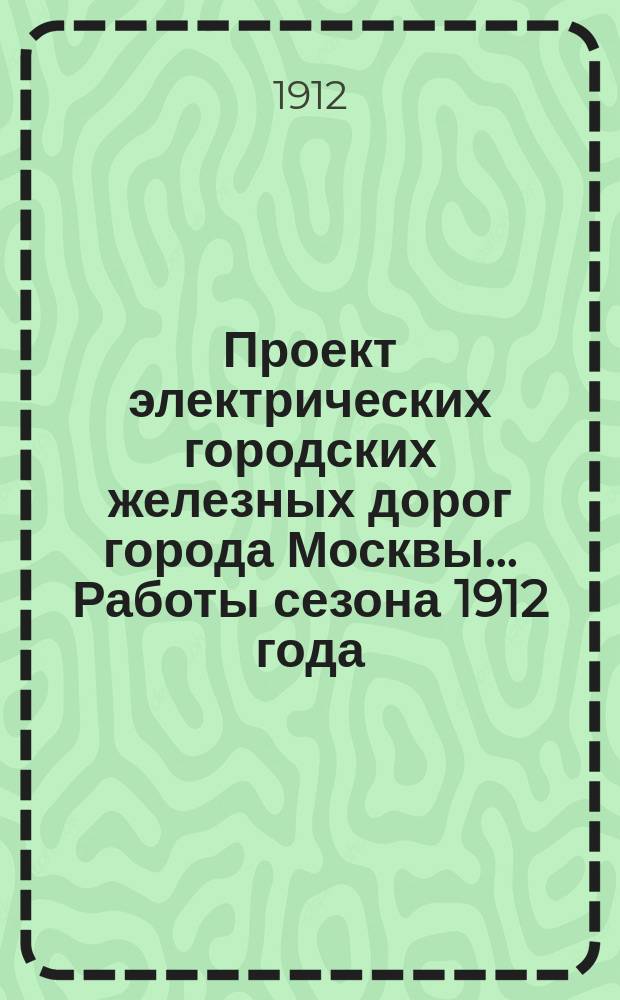 Проект электрических городских железных дорог города Москвы... Работы сезона 1912 года : Объяснительная записка и смета
