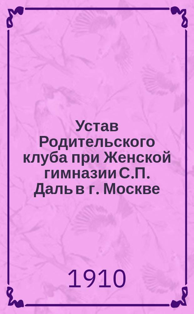 Устав Родительского клуба при Женской гимназии С.П. Даль в г. Москве : Утв. 13 апр. 1910 г.