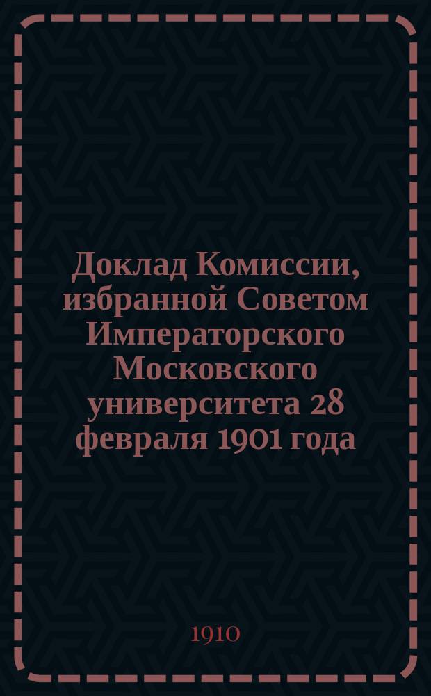 Доклад Комиссии, избранной Советом Императорского Московского университета 28 февраля 1901 года, для выяснения причин студенческих волнений и мер к упорядочению университетской жизни [и другие материалы Московского университета за 1901-1910 гг.] : С прил