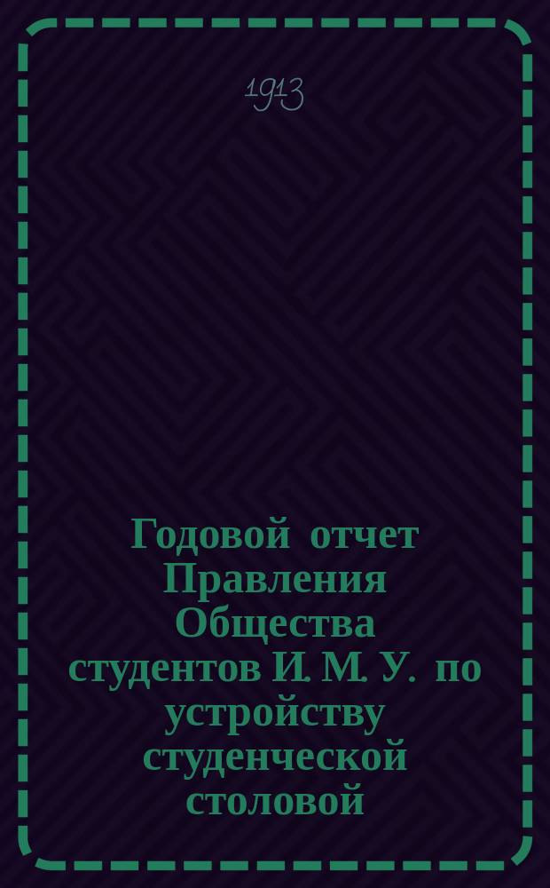 Годовой отчет Правления Общества студентов И. М. У. по устройству студенческой столовой... ... за 1912-13 [отчетный] год