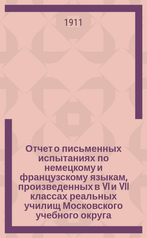 Отчет о письменных испытаниях по немецкому и французскому языкам, произведенных в VI и VII классах реальных училищ Московского учебного округа... в 1910 году