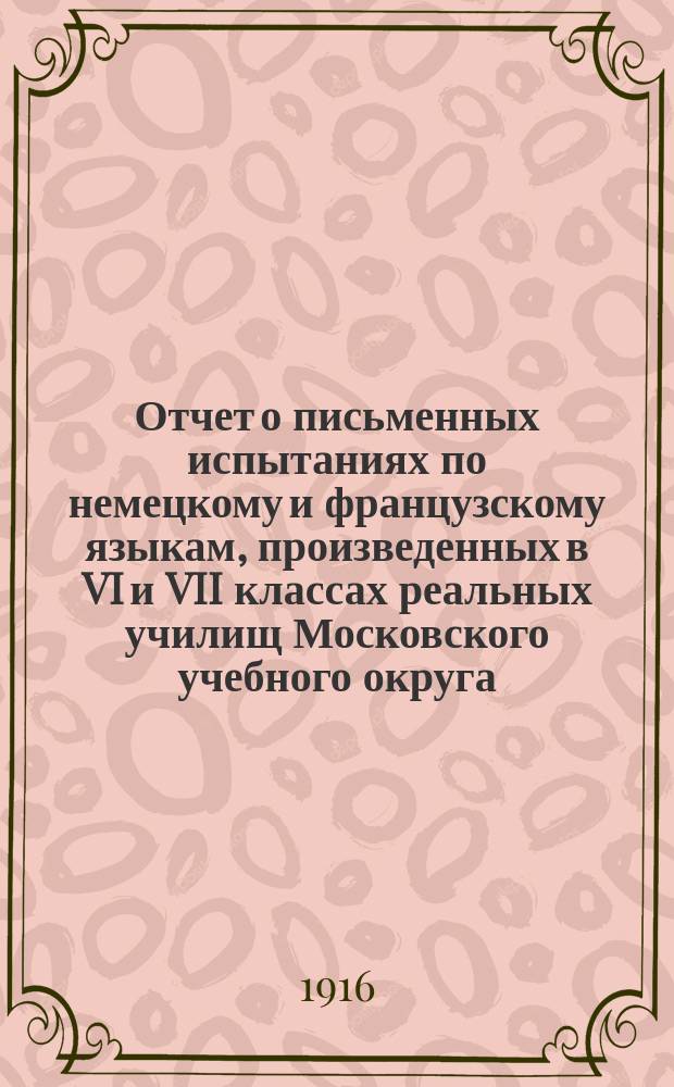 Отчет о письменных испытаниях по немецкому и французскому языкам, произведенных в VI и VII классах реальных училищ Московского учебного округа... в 1915 году