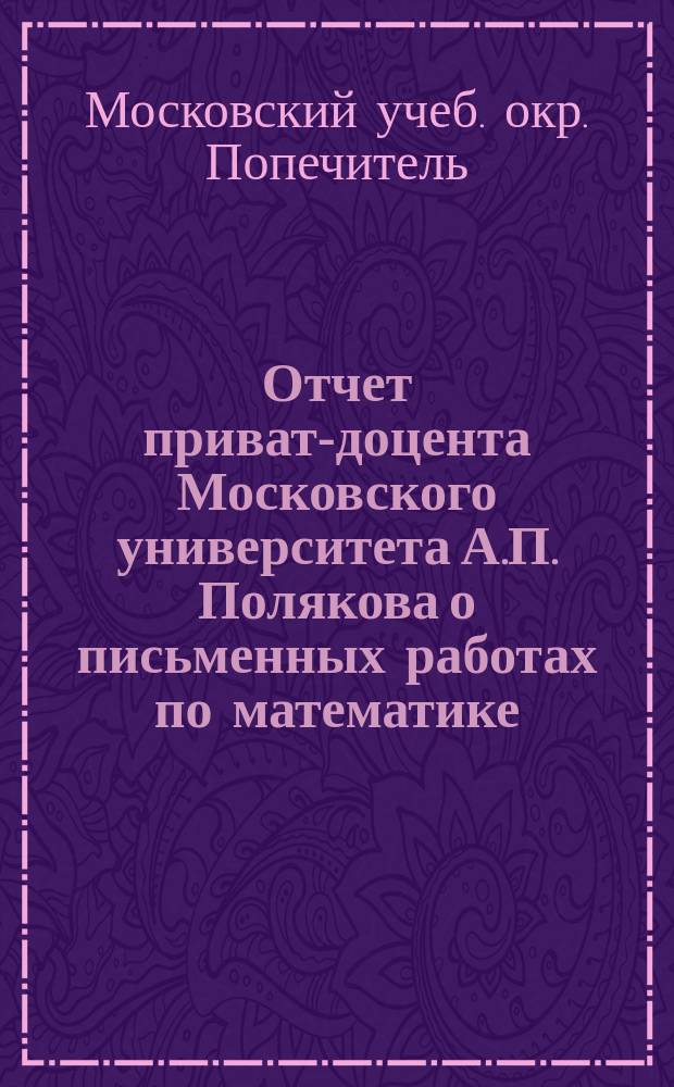 Отчет приват-доцента Московского университета А.П. Полякова о письменных работах по математике, исполненных в 1909 году на испытаниях зрелости в гимназиях Московского учебного округа
