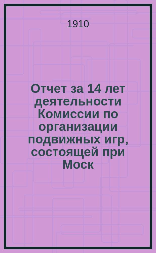 Отчет за 14 лет деятельности Комиссии по организации подвижных игр, состоящей при Моск. гигиеническом обществе (с 1896 года по 1909 год включительно)